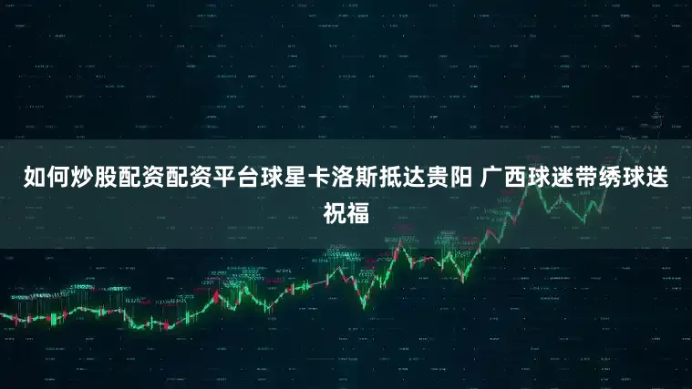 如何炒股配资配资平台球星卡洛斯抵达贵阳 广西球迷带绣球送祝福