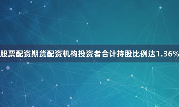股票配资期货配资机构投资者合计持股比例达1.36%