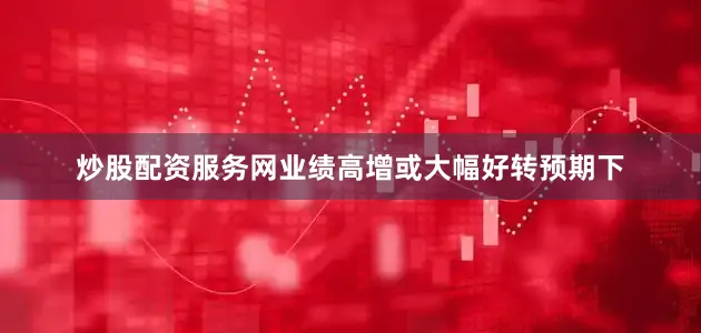 炒股配资服务网业绩高增或大幅好转预期下