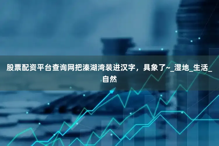 股票配资平台查询网把溱湖湾装进汉字，具象了~_湿地_生活_自然