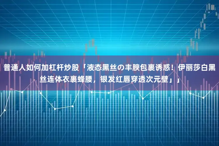 普通人如何加杠杆炒股「液态黑丝の丰腴包裹诱惑！伊丽莎白黑丝连体衣裹蜂腰，银发红唇穿透次元壁」」