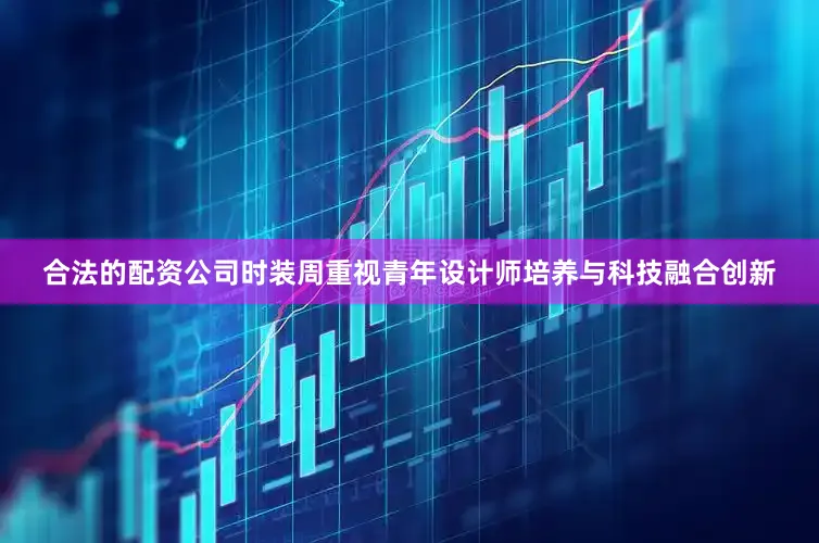 合法的配资公司时装周重视青年设计师培养与科技融合创新