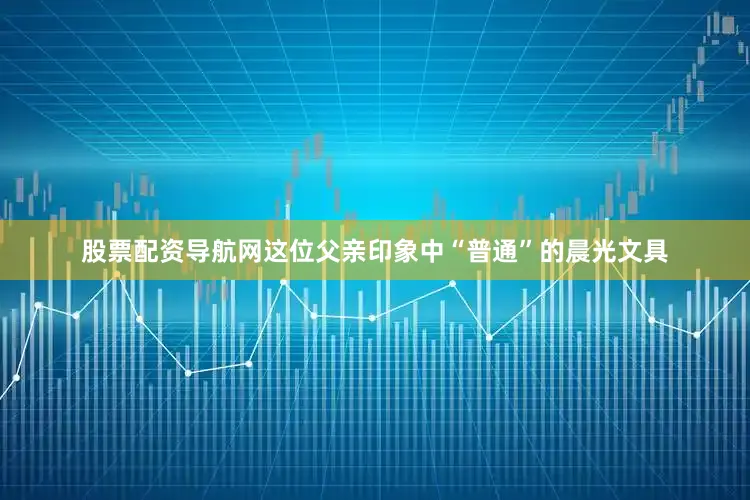 股票配资导航网这位父亲印象中“普通”的晨光文具