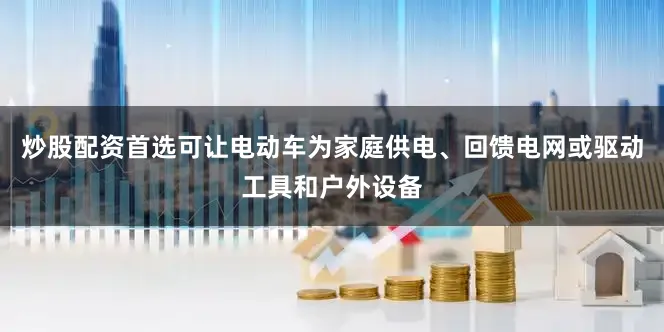 炒股配资首选可让电动车为家庭供电、回馈电网或驱动工具和户外设备
